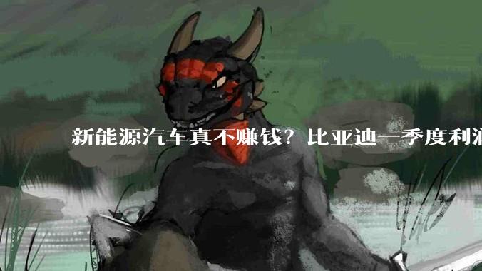 新能源汽车真不赚钱？比亚迪一季度利润也开始下滑_储能_业务_市场