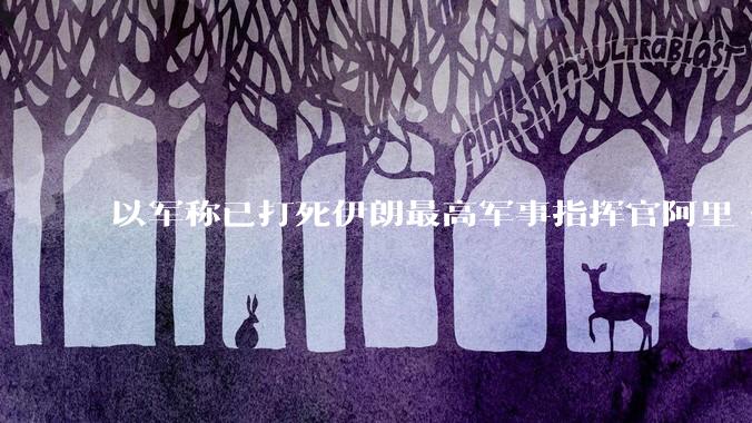 以军称已打死伊朗最高军事指挥官阿里·沙德马尼，具体情况如何？这会对伊朗军方造成怎样的影响？